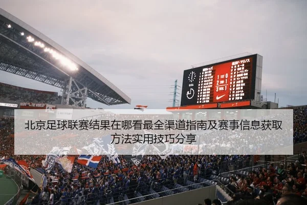 北京足球联赛结果在哪看最全渠道指南及赛事信息获取方法实用技巧分享